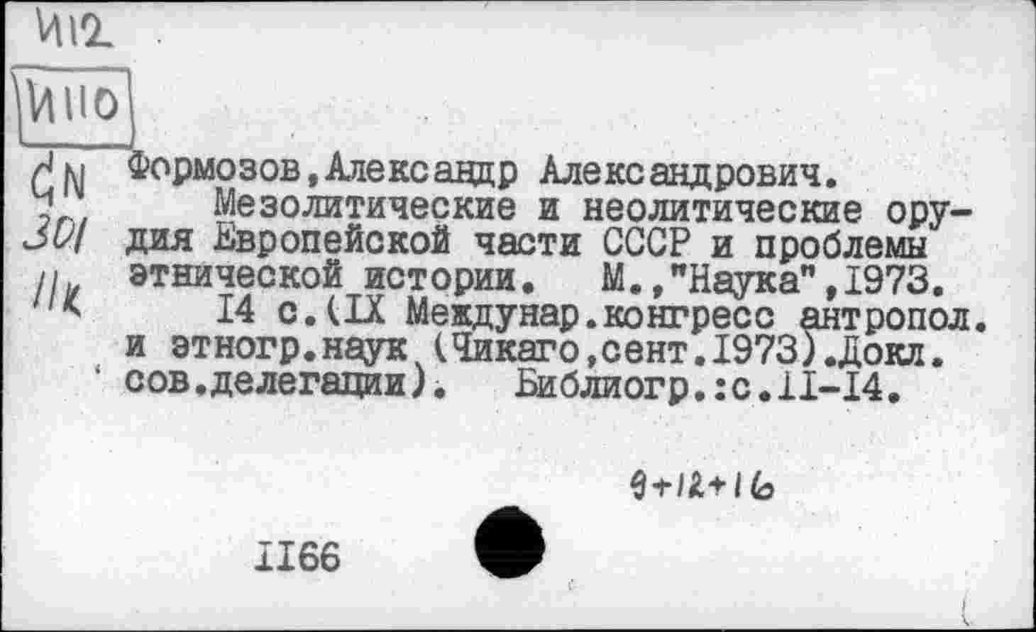 ﻿ин .
Гу. . , I
rj м Формозов, Александр Александрович.
у Мезолитические и неолитические ору— дия Европейской части СССР и проблемы
п этнической истории. М.,"Наука”,1973.
14 с.(IX Междунар.конгресс антропол. и этногр.наук (Чикаго,сент.1973).Докл. сов.делегации)• Библиогр.:с.11-14.
3-H A-H 6
1166